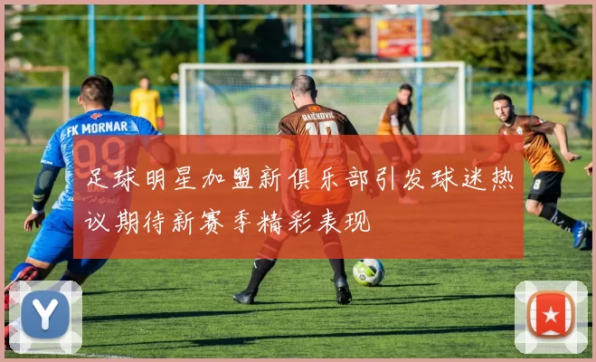 足球明星加盟新俱乐部引发球迷热议期待新赛季精彩表现