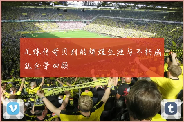 足球传奇贝利的辉煌生涯与不朽成就全景回顾