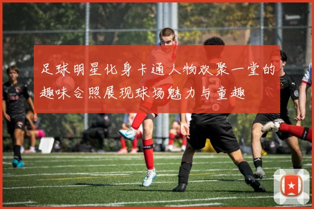 足球明星化身卡通人物欢聚一堂的趣味合照展现球场魅力与童趣