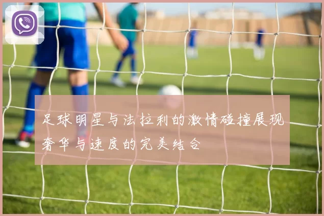 足球明星与法拉利的激情碰撞展现奢华与速度的完美结合