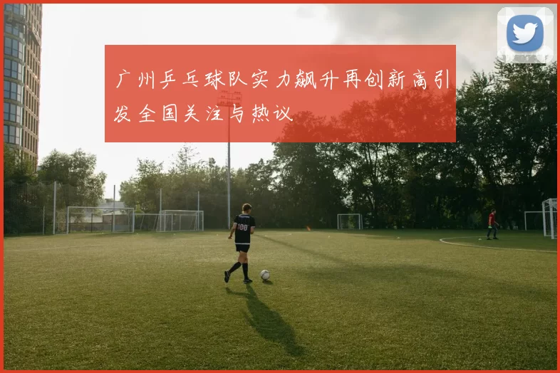 广州乒乓球队实力飙升再创新高引发全国关注与热议