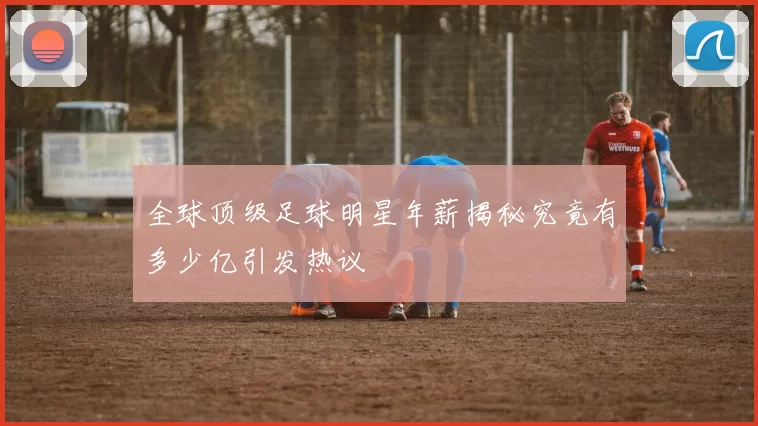 全球顶级足球明星年薪揭秘究竟有多少亿引发热议
