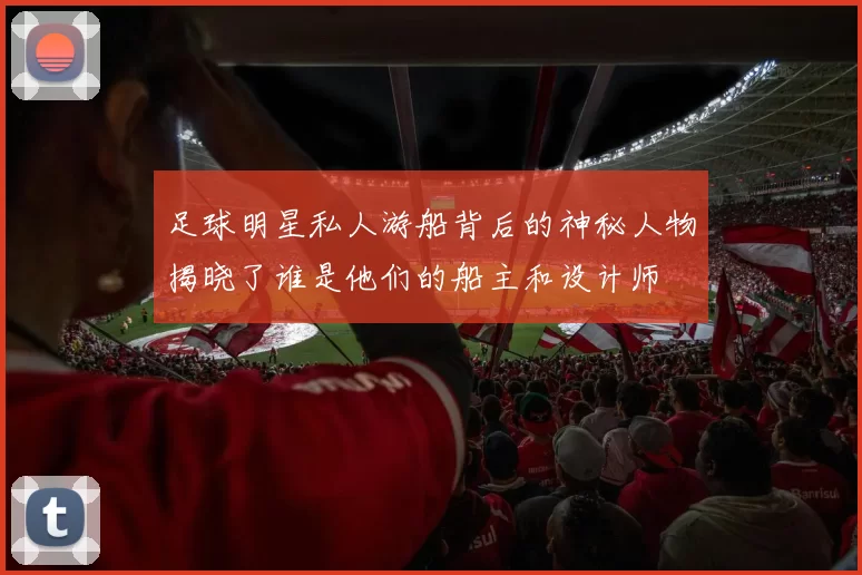 足球明星私人游船背后的神秘人物揭晓了谁是他们的船主和设计师
