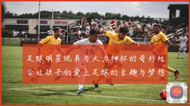 足球明星玩具与大力神杯的奇妙结合让孩子们爱上足球的乐趣与梦想