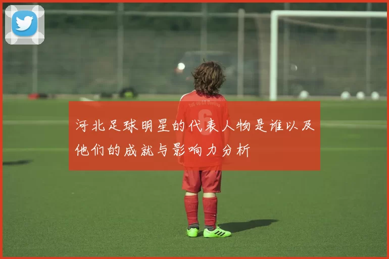 河北足球明星的代表人物是谁以及他们的成就与影响力分析