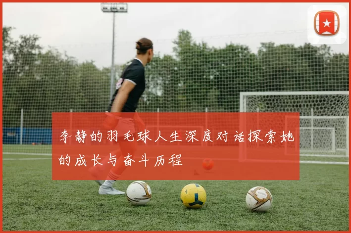 李静的羽毛球人生深度对话探索她的成长与奋斗历程