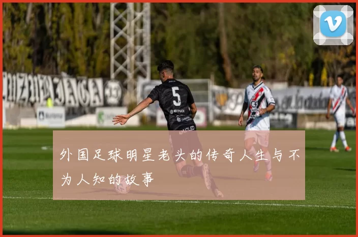 外国足球明星老头的传奇人生与不为人知的故事