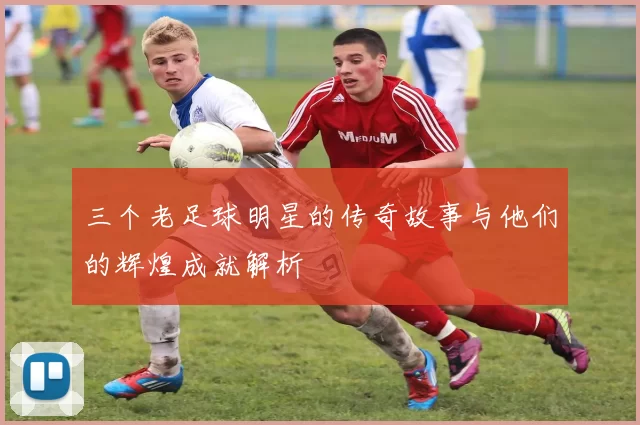 三个老足球明星的传奇故事与他们的辉煌成就解析