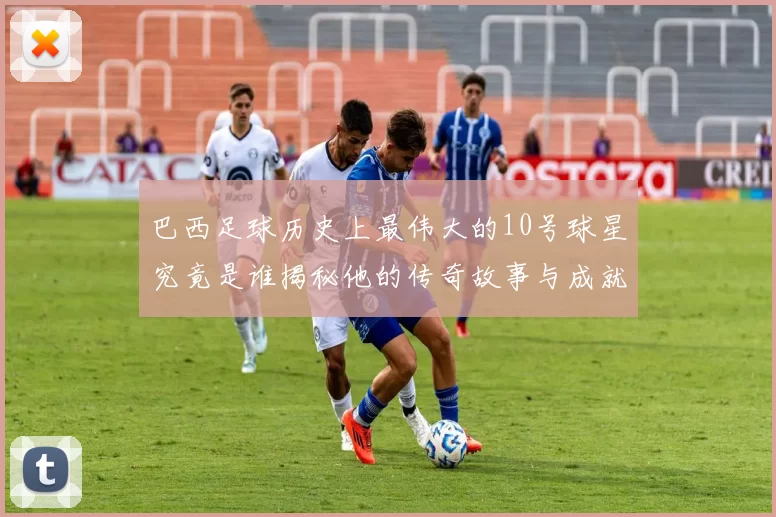 巴西足球历史上最伟大的10号球星究竟是谁揭秘他的传奇故事与成就