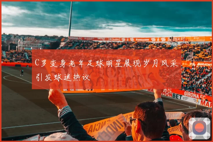 C罗变身老年足球明星展现岁月风采引发球迷热议