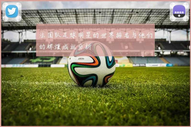 法国队足球明星的世界排名与他们的辉煌成就分析