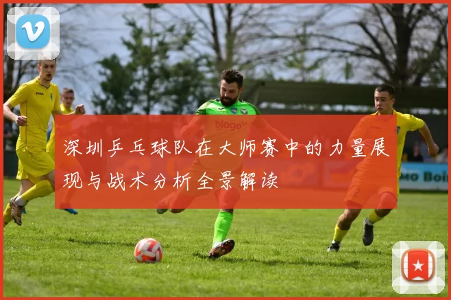 深圳乒乓球队在大师赛中的力量展现与战术分析全景解读