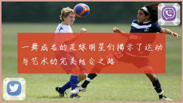 一舞成名的足球明星们揭示了运动与艺术的完美结合之路