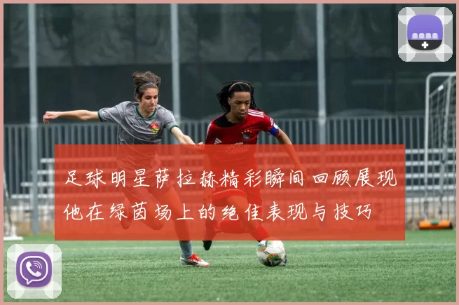 足球明星萨拉赫精彩瞬间回顾展现他在绿茵场上的绝佳表现与技巧