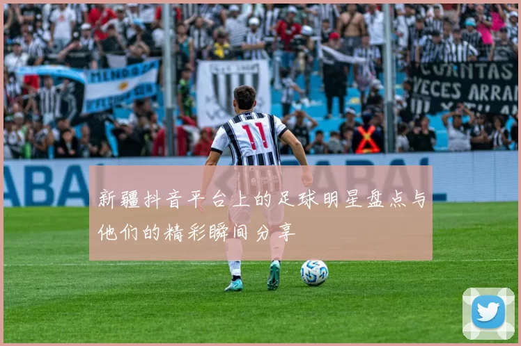 新疆抖音平台上的足球明星盘点与他们的精彩瞬间分享
