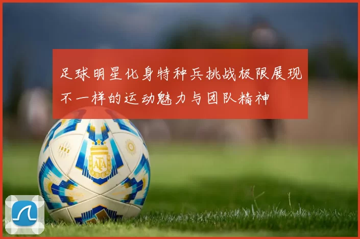 足球明星化身特种兵挑战极限展现不一样的运动魅力与团队精神