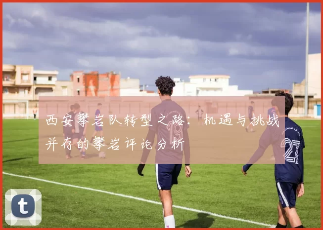 西安攀岩队转型之路：机遇与挑战并存的攀岩评论分析