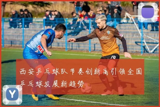 西安乒乓球队节奏创新高引领全国乒乓球发展新趋势
