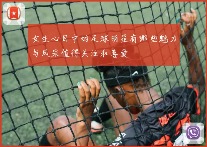 女生心目中的足球明星有哪些魅力与风采值得关注和喜爱