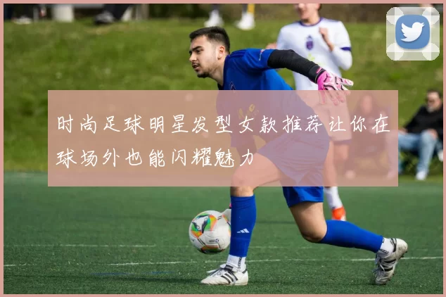 时尚足球明星发型女款推荐让你在球场外也能闪耀魅力