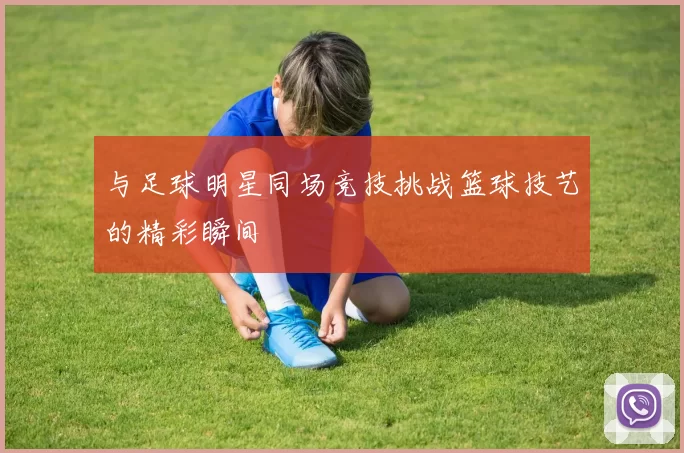 与足球明星同场竞技挑战篮球技艺的精彩瞬间