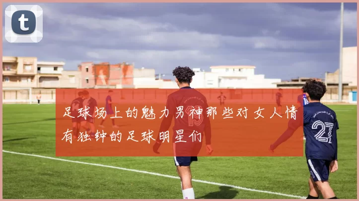 足球场上的魅力男神那些对女人情有独钟的足球明星们