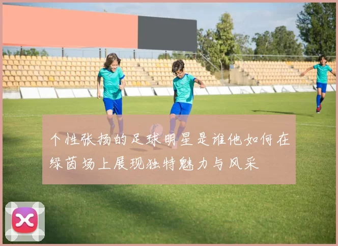个性张扬的足球明星是谁他如何在绿茵场上展现独特魅力与风采
