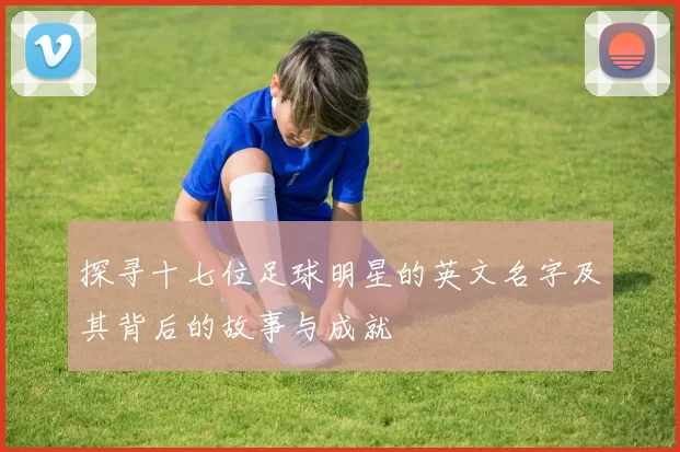 探寻十七位足球明星的英文名字及其背后的故事与成就