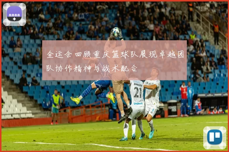 全运会回顾重庆篮球队展现卓越团队协作精神与战术配合