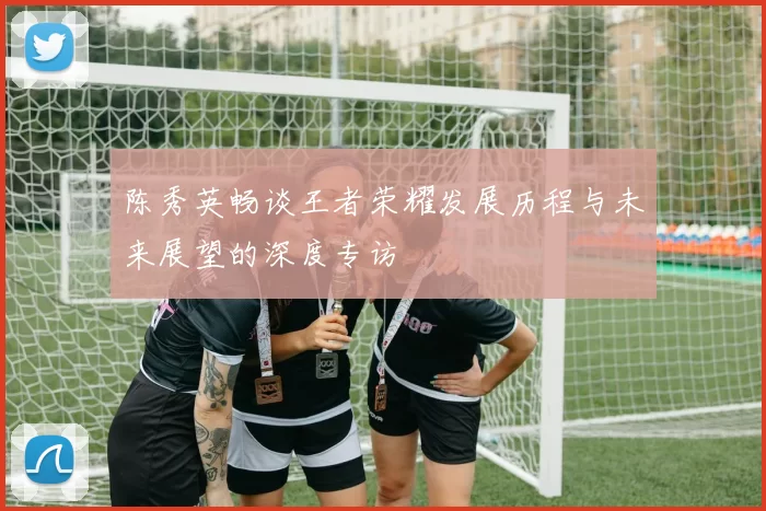 陈秀英畅谈王者荣耀发展历程与未来展望的深度专访