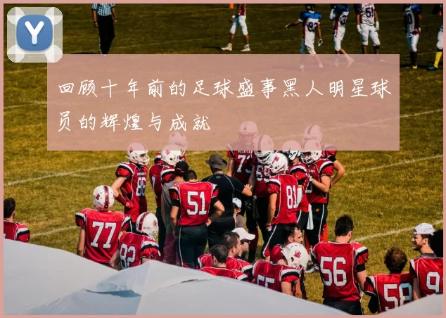 回顾十年前的足球盛事黑人明星球员的辉煌与成就