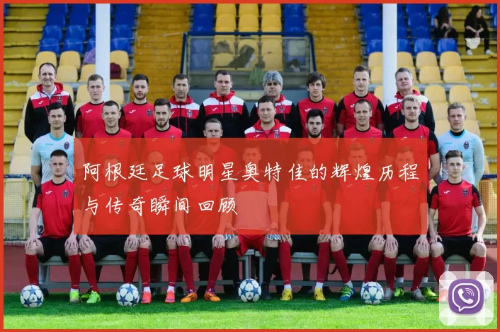 阿根廷足球明星奥特佳的辉煌历程与传奇瞬间回顾