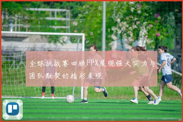 全球挑战赛回顾FPX展现强大实力与团队默契的精彩表现