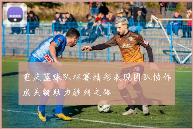 重庆篮球队杯赛精彩表现团队协作成关键助力胜利之路