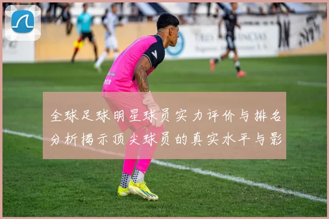 全球足球明星球员实力评价与排名分析揭示顶尖球员的真实水平与影响力