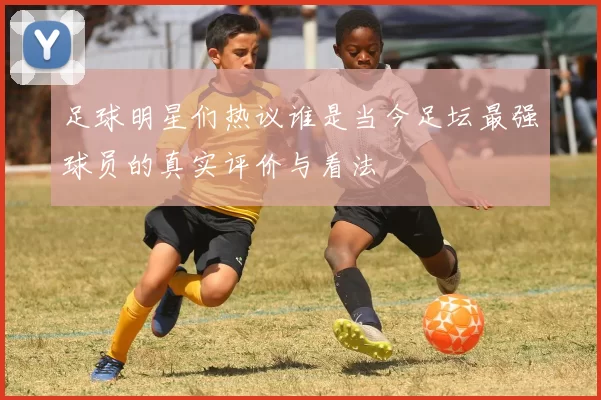 足球明星们热议谁是当今足坛最强球员的真实评价与看法