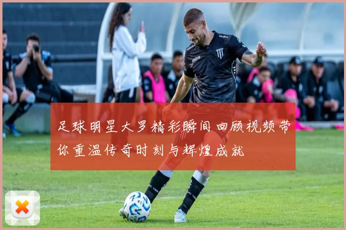 足球明星大罗精彩瞬间回顾视频带你重温传奇时刻与辉煌成就