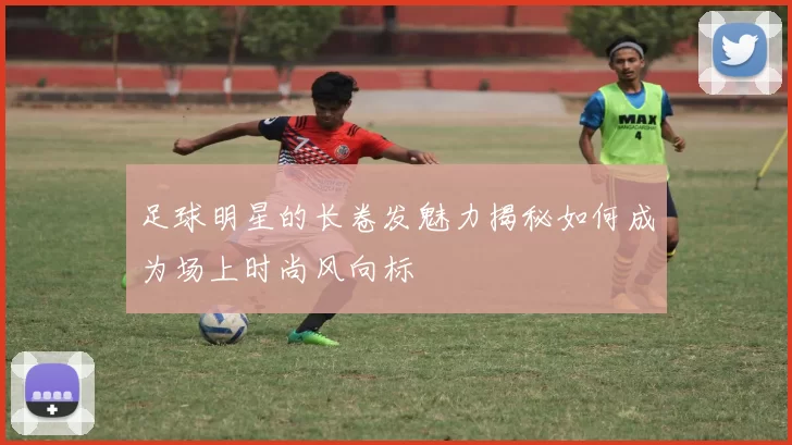 足球明星的长卷发魅力揭秘如何成为场上时尚风向标