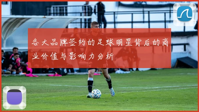 各大品牌签约的足球明星背后的商业价值与影响力分析