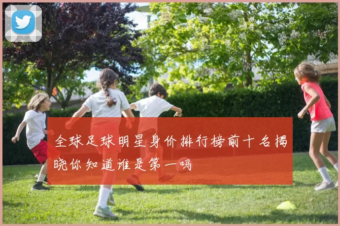 全球足球明星身价排行榜前十名揭晓你知道谁是第一吗