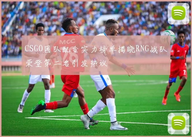CSGO团队配合实力榜单揭晓RNG战队荣登第二名引发热议