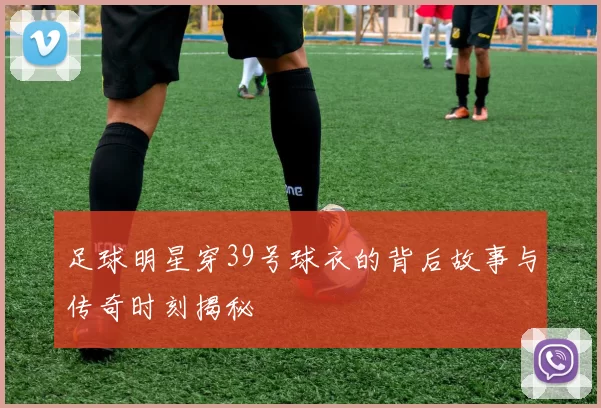 足球明星穿39号球衣的背后故事与传奇时刻揭秘