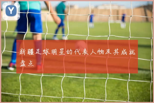 新疆足球明星的代表人物及其成就盘点