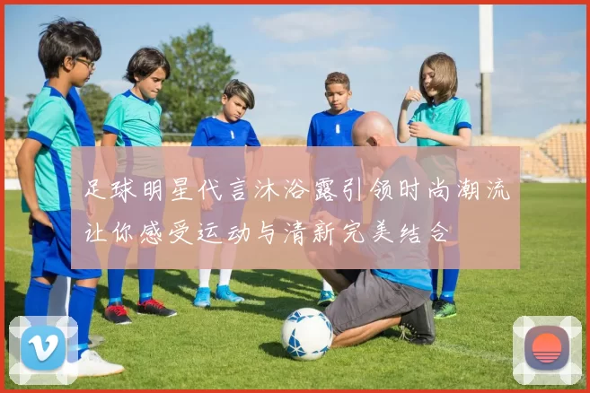 足球明星代言沐浴露引领时尚潮流让你感受运动与清新完美结合