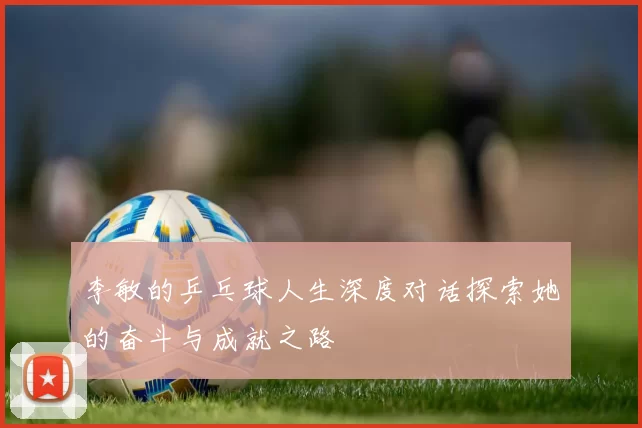 李敏的乒乓球人生深度对话探索她的奋斗与成就之路