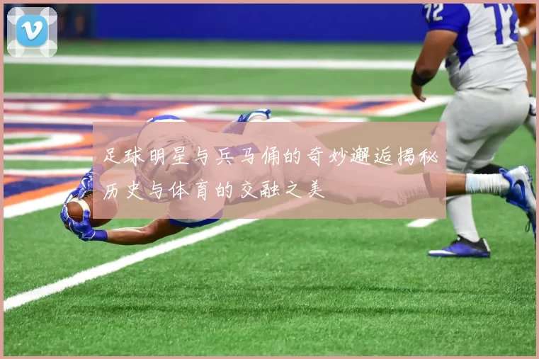 足球明星与兵马俑的奇妙邂逅揭秘历史与体育的交融之美