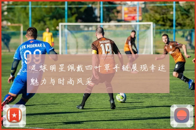 足球明星佩戴四叶草手链展现幸运魅力与时尚风采