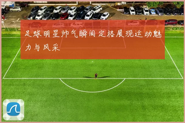 足球明星帅气瞬间定格展现运动魅力与风采