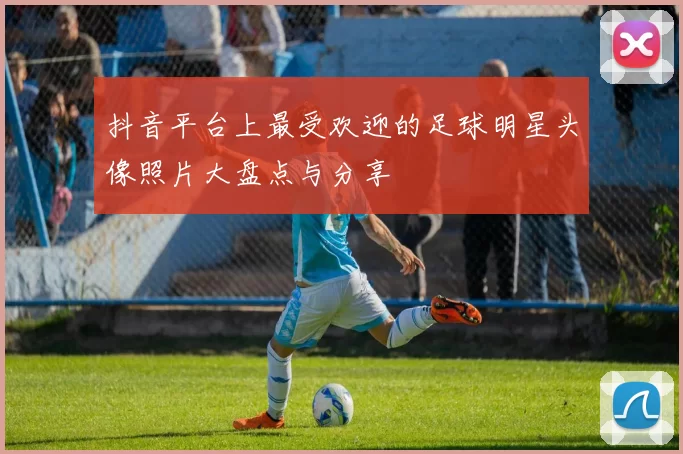 抖音平台上最受欢迎的足球明星头像照片大盘点与分享