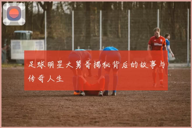 足球明星大舅哥揭秘背后的故事与传奇人生